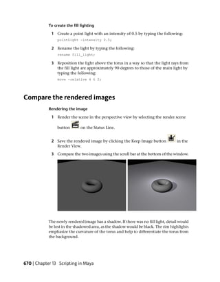 To create the fill lighting

             1 Create a point light with an intensity of 0.5 by typing the following:
                 pointLight -intensity 0.5;

             2 Rename the light by typing the following:
                 rename fill_light;

             3 Reposition the light above the torus in a way so that the light rays from
               the fill light are approximately 90 degrees to those of the main light by
               typing the following:
                 move -relative 4 6 2;




Compare the rendered images
            Rendering the image

             1 Render the scene in the perspective view by selecting the render scene

                 button       on the Status Line.


             2 Save the rendered image by clicking the Keep Image button            in the
               Render View.

             3 Compare the two images using the scroll bar at the bottom of the window.




            The newly rendered image has a shadow. If there was no fill light, detail would
            be lost in the shadowed area, as the shadow would be black. The rim highlights
            emphasize the curvature of the torus and help to differentiate the torus from
            the background.




670 | Chapter 13 Scripting in Maya
 