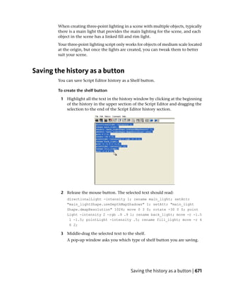 When creating three-point lighting in a scene with multiple objects, typically
        there is a main light that provides the main lighting for the scene, and each
        object in the scene has a linked fill and rim light.
        Your three-point lighting script only works for objects of medium scale located
        at the origin, but once the lights are created, you can tweak them to better
        suit your scene.



Saving the history as a button
        You can save Script Editor history as a Shelf button.

        To create the shelf button

         1 Highlight all the text in the history window by clicking at the beginning
           of the history in the upper section of the Script Editor and dragging the
           selection to the end of the Script Editor history section.




         2 Release the mouse button. The selected text should read:
            directionalLight -intensity 1; rename main_light; setAttr
            "main_lightShape.useDepthMapShadows" 1; setAttr "main_light
            Shape.dmapResolution" 1024; move 0 3 0; rotate -30 0 0; point
            Light -intensity 2 -rgb .9 .9 1; rename back_light; move -r -1.5
             1 -1.5; pointLight -intensity .5; rename fill_light; move -r 4
             6 2;

         3 Middle-drag the selected text to the shelf.
            A pop-up window asks you which type of shelf button you are saving.




                                               Saving the history as a button | 671
 