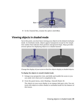 4 In the Channel Box, rename the sphere columnBase.



Viewing objects in shaded mode
       Up to this point, you have been viewing your objects in the default wireframe
       mode. In wireframe mode, objects appear transparent except for the simple
       wire outline that indicates their position and general shape. Maya provides
       several options for displaying objects in a shaded manner.




       Change the display of your scene so that the objects display as shaded objects.

       To display the objects in smooth shaded mode

        1 Enlarge your perspective view, and dolly and tumble the scene so you
          can easily view what you’ve completed so far.

        2 From the panel menu, select Shading > Smooth Shade All.
           The objects in your scene display in an opaque dark gray color. You can
           work with objects in either shaded or unshaded mode for the balance of
           this lesson.




                                             Viewing objects in shaded mode | 51
 
