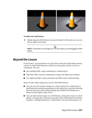 To delete the Shelf button

       ➤    Middle-drag the Shelf button you want deleted to the trash can icon on
            the far right of the Shelf.



            NOTE The pointer icon changes to a      icon when you are dragging a Shelf
            button.




Beyond the Lesson
       In this lesson, you learned how to copy history from the Script Editor history
       section to create Shelf buttons so that you can quickly execute a series of
       commands. You can:

       ■   Save multiple MEL script commands as a Shelf button.

       ■   Type basic MEL creation commands to bypass the Maya user interface.

       ■   Use additional MEL script commands and MEL script command flags.

       Here are some other things you can do with Shelf buttons.

       ■   You can save the custom settings for a menu option box command as a
           shelf button by setting the parameters in the option box, and then selecting
           the item from the menu while holding down Shift+Ctrl (Windows) or
           Shift+Control+Option (Mac OS X).

       ■   You can add custom images to a shelf button, change the name of a shelf
           button, or change the commands associated with a shelf button by selecting
           Window > Settings/Preferences > Shelf Editor. For more information, see




                                                           Beyond the Lesson | 673
 