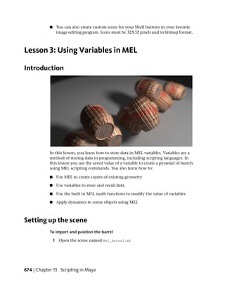 ■    You can also create custom icons for your Shelf buttons in your favorite
                 image editing program. Icons must be 32X32 pixels and in bitmap format.



Lesson 3: Using Variables in MEL

Introduction




            In this lesson, you learn how to store data in MEL variables. Variables are a
            method of storing data in programming, including scripting languages. In
            this lesson you use the saved value of a variable to create a pyramid of barrels
            using MEL scripting commands. You also learn how to:

            ■    Use MEL to create copies of existing geometry

            ■    Use variables to store and recall data

            ■    Use the built in MEL math functions to modify the value of variables

            ■    Apply dynamics to scene objects using MEL



Setting up the scene
            To import and position the barrel

                1 Open the scene named Mel_barrel.mb




674 | Chapter 13 Scripting in Maya
 