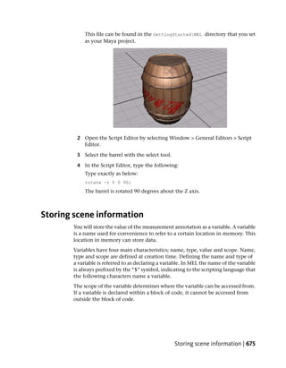 This file can be found in the GettingStartedMEL directory that you set
            as your Maya project.




        2 Open the Script Editor by selecting Window > General Editors > Script
          Editor.

        3 Select the barrel with the select tool.

        4 In the Script Editor, type the following:
            Type exactly as below:
            rotate -r 0 0 90;
            The barrel is rotated 90 degrees about the Z axis.



Storing scene information
       You will store the value of the measurement annotation as a variable. A variable
       is a name used for convenience to refer to a certain location in memory. This
       location in memory can store data.
       Variables have four main characteristics; name, type, value and scope. Name,
       type and scope are defined at creation time. Defining the name and type of
       a variable is referred to as declaring a variable. In MEL the name of the variable
       is always prefixed by the “$” symbol, indicating to the scripting language that
       the following characters name a variable.
       The scope of the variable determines where the variable can be accessed from.
       If a variable is declared within a block of code, it cannot be accessed from
       outside the block of code.




                                                    Storing scene information | 675
 