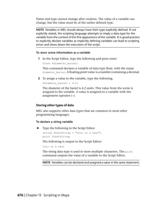 Name and type cannot change after creation. The value of a variable can
            change, but the value must be of the earlier defined type.

            NOTE Variables in MEL should always have their type explicitly defined. If not
            explicitly stated, the scripting language attempts to imply a data type for the
            variable from the context of the first appearance of the variable. It is good practice
            to explicitly declare variables as implicitly defining variables can lead to scripting
            errors and slows down the execution of the script.

            To store scene information as a variable

             1 In the Script Editor, type the following and press enter:
                 float $diameter_barrel;
                 This command declares a variable of data type float, with the name
                 diameter_barrel. A floating point value is a number containing a decimal.

             2 To assign a value to the variable, type the following.
                 $diameter_barrel = 4.2;
                 The diameter of the barrel is 4.2 units. This value from the scene is
                 assigned to the variable. A value is assigned to a variable with the
                 assignment operator (=).


            Storing other types of data
            MEL also supports other data types that are common to most other
            programming languages.

            To declare a string variable

            ➤    Type the following in the Script Editor
                 string $testString = "this is a test";
                 print $testString;
                 The following is output to the Script Editor:
                 this is a test
                 The string data type is used to store multiple characters. The print
                 command outputs the value of a variable to the Script Editor.

                 NOTE Variables can be declared and assigned a value in the same statement.




676 | Chapter 13 Scripting in Maya
 