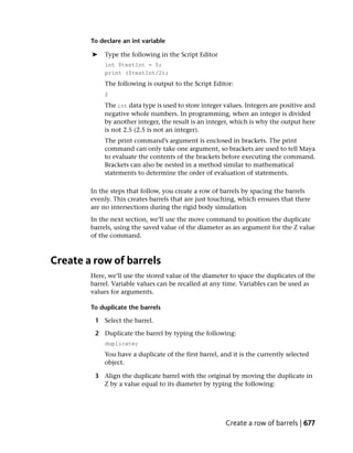 To declare an int variable

        ➤   Type the following in the Script Editor
            int $testInt = 5;
            print ($testInt/2);
            The following is output to the Script Editor:
            2
            The int data type is used to store integer values. Integers are positive and
            negative whole numbers. In programming, when an integer is divided
            by another integer, the result is an integer, which is why the output here
            is not 2.5 (2.5 is not an integer).
            The print command’s argument is enclosed in brackets. The print
            command can only take one argument, so brackets are used to tell Maya
            to evaluate the contents of the brackets before executing the command.
            Brackets can also be nested in a method similar to mathematical
            statements to determine the order of evaluation of statements.

        In the steps that follow, you create a row of barrels by spacing the barrels
        evenly. This creates barrels that are just touching, which ensures that there
        are no intersections during the rigid body simulation
        In the next section, we’ll use the move command to position the duplicate
        barrels, using the saved value of the diameter as an argument for the Z value
        of the command.



Create a row of barrels
        Here, we’ll use the stored value of the diameter to space the duplicates of the
        barrel. Variable values can be recalled at any time. Variables can be used as
        values for arguments.

        To duplicate the barrels

         1 Select the barrel.

         2 Duplicate the barrel by typing the following:
            duplicate;
            You have a duplicate of the first barrel, and it is the currently selected
            object.

         3 Align the duplicate barrel with the original by moving the duplicate in
           Z by a value equal to its diameter by typing the following:




                                                       Create a row of barrels | 677
 