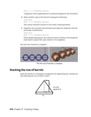 move -r 0 0 $diameter_barrel;
                 A duplicate of the original barrel is created and aligned to the first barrel.

             4 Make another copy of the barrel by typing the following:
                 duplicate;
                 move -r 0 0 $diameter_barrel;
                 The current selection switches to the newly created geometry.

             5 Duplicate the currently selected barrel and align the duplicate with the
               previously created barrel.
                 duplicate;
                 move -r 0 0 $diameter_barrel;
                When duplicating objects, the selection always switches to the duplicate.
                Each barrel is spaced the same relative to its neighbors.

            The first row of barrels is complete.




Stacking the row of barrels
            Stack the barrels in a triangular arrangement by duplicating the existing row
            and offsetting the row in both X and Y.




678 | Chapter 13 Scripting in Maya
 