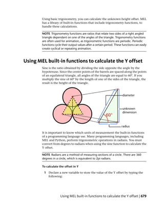 Using basic trigonometry, you can calculate the unknown height offset. MEL
        has a library of built-in functions that include trigonometry functions, to
        handle these calculations.

        NOTE Trigonometry functions are ratios that relate two sides of a right angled
        triangle dependant on one of the angles of the triangle. Trigonometry functions
        are often used for animation, as trigonometric functions are periodic. Periodic
        functions cycle their output values after a certain period. These functions can easily
        create cyclical or repeating animation.



Using MEL built-in functions to calculate the Y offset
        Sine is the ratio obtained by dividing the side opposite the angle by the
        hypotenuse. Since the center points of the barrels are spaced along the points
        of an equilateral triangle, all angles of the triangle are equal to 60°. If you
        multiply the sine of 60° by the length of one of the sides of the triangle, the
        result is the height of the triangle.




        It is important to know which units of measurement the built-in functions
        of a programming language use. Many programming languages, including
        MEL and Python, perform trigonometric operations in radians. You must
        convert from degrees to radians when using the sine function to calculate the
        Y offset.

        NOTE Radians are a method of measuring sections of a circle. There are 360
        degrees in a circle, which is equivalent to 2pi radians.

        To calculate the offset in Y

         1 Declare a new variable to store the value of the Y offset by typing the
           following:




                      Using MEL built-in functions to calculate the Y offset | 679
 