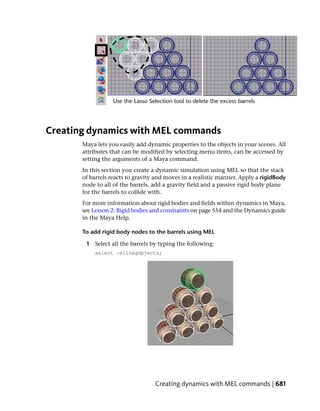 Creating dynamics with MEL commands
       Maya lets you easily add dynamic properties to the objects in your scenes. All
       attributes that can be modified by selecting menu items, can be accessed by
       setting the arguments of a Maya command.
       In this section you create a dynamic simulation using MEL so that the stack
       of barrels reacts to gravity and moves in a realistic manner. Apply a rigidBody
       node to all of the barrels, add a gravity field and a passive rigid body plane
       for the barrels to collide with.
       For more information about rigid bodies and fields within dynamics in Maya,
       see Lesson 2: Rigid bodies and constraints on page 554 and the Dynamics guide
       in the Maya Help.

       To add rigid body nodes to the barrels using MEL

        1 Select all the barrels by typing the following:
           select -allDagObjects;




                                   Creating dynamics with MEL commands | 681
 