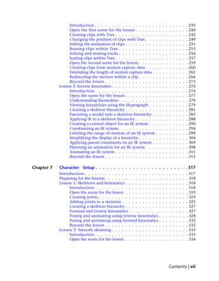 Introduction . . . . . . . . . . . . . . . . . . .    .   .   .   .   .   .   .   .   . 239
                 Open the first scene for the lesson . . . . . . .     .   .   .   .   .   .   .   .   . 240
                 Creating clips with Trax . . . . . . . . . . . . .    .   .   .   .   .   .   .   .   . 242
                 Changing the position of clips with Trax . . . .      .   .   .   .   .   .   .   .   . 249
                 Editing the animation of clips . . . . . . . . . .    .   .   .   .   .   .   .   .   . 251
                 Reusing clips within Trax . . . . . . . . . . . .     .   .   .   .   .   .   .   .   . 253
                 Soloing and muting tracks . . . . . . . . . . . .     .   .   .   .   .   .   .   .   . 256
                 Scaling clips within Trax . . . . . . . . . . . . .   .   .   .   .   .   .   .   .   . 257
                 Open the second scene for the lesson . . . . . .      .   .   .   .   .   .   .   .   . 259
                 Creating clips from motion capture data . . . .       .   .   .   .   .   .   .   .   . 260
                 Extending the length of motion capture data . .       .   .   .   .   .   .   .   .   . 261
                 Redirecting the motion within a clip . . . . . .      .   .   .   .   .   .   .   .   . 266
                 Beyond the lesson . . . . . . . . . . . . . . . .     .   .   .   .   .   .   .   .   . 273
            Lesson 5: Inverse kinematics . . . . . . . . . . . . . .   .   .   .   .   .   .   .   .   . 276
                 Introduction . . . . . . . . . . . . . . . . . . .    .   .   .   .   .   .   .   .   . 276
                 Open the scene for the lesson . . . . . . . . . .     .   .   .   .   .   .   .   .   . 277
                 Understanding hierarchies . . . . . . . . . . . .     .   .   .   .   .   .   .   .   . 278
                 Viewing hierarchies using the Hypergraph . . .        .   .   .   .   .   .   .   .   . 279
                 Creating a skeleton hierarchy . . . . . . . . . .     .   .   .   .   .   .   .   .   . 281
                 Parenting a model into a skeleton hierarchy . .       .   .   .   .   .   .   .   .   . 285
                 Applying IK to a skeleton hierarchy . . . . . . .     .   .   .   .   .   .   .   .   . 288
                 Creating a control object for an IK system . . .      .   .   .   .   .   .   .   .   . 290
                 Constraining an IK system . . . . . . . . . . . .     .   .   .   .   .   .   .   .   . 294
                 Limiting the range of motion of an IK system .        .   .   .   .   .   .   .   .   . 298
                 Simplifying the display of a hierarchy . . . . . .    .   .   .   .   .   .   .   .   . 304
                 Applying parent constraints on an IK system . .       .   .   .   .   .   .   .   .   . 305
                 Planning an animation for an IK system . . . .        .   .   .   .   .   .   .   .   . 308
                 Animating an IK system . . . . . . . . . . . . .      .   .   .   .   .   .   .   .   . 311
                 Beyond the lesson . . . . . . . . . . . . . . . .     .   .   .   .   .   .   .   .   . 315

Chapter 7   Character Setup . . . . . . . . . . . . . . . . . . . . . . . . . 317
            Introduction . . . . . . . . . . . . . . . . . . . . . . .     .   .   .   .   .   .   .   . 317
            Preparing for the lessons . . . . . . . . . . . . . . . . .    .   .   .   .   .   .   .   . 318
            Lesson 1: Skeletons and kinematics . . . . . . . . . . .       .   .   .   .   .   .   .   . 318
                 Introduction . . . . . . . . . . . . . . . . . . . .      .   .   .   .   .   .   .   . 318
                 Open the scene for the lesson . . . . . . . . . . .       .   .   .   .   .   .   .   . 319
                 Creating joints . . . . . . . . . . . . . . . . . . .     .   .   .   .   .   .   .   . 319
                 Adding joints to a skeleton . . . . . . . . . . . .       .   .   .   .   .   .   .   . 325
                 Creating a skeleton hierarchy . . . . . . . . . . .       .   .   .   .   .   .   .   . 327
                 Forward and inverse kinematics . . . . . . . . . .        .   .   .   .   .   .   .   . 327
                 Posing and animating using inverse kinematics .           .   .   .   .   .   .   .   . 328
                 Posing and animating using forward kinematics .           .   .   .   .   .   .   .   . 332
                 Beyond the lesson . . . . . . . . . . . . . . . . .       .   .   .   .   .   .   .   . 332
            Lesson 2: Smooth skinning . . . . . . . . . . . . . . .        .   .   .   .   .   .   .   . 333
                 Introduction . . . . . . . . . . . . . . . . . . . .      .   .   .   .   .   .   .   . 333
                 Open the scene for the lesson . . . . . . . . . . .       .   .   .   .   .   .   .   . 334




                                                                                   Contents | vii
 