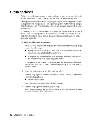 Grouping objects
           When you need to move, scale or rotate multiple objects as one unit it is easier
           if they have been grouped together so that they transform as one unit.
           Many primitive objects in Maya are grouped objects. For example, the NURBS
           cube primitive is comprised of 6 flat squares or planes that have been grouped
           together as one unit. When the plane objects are grouped together they create
           a hierarchy.
           A hierarchy is a collection of nodes or objects that are connected together to
           form a unit for some purpose. Hierarchies are useful for describing how the
           objects within them share similar characteristics or attributes; move, scale,
           rotate for example.

           To group the objects for the column

             1 Select the four objects that comprise the column simultaneously by doing
               one of the following:
                ■   With your left mouse button, shift-click each object in turn until the
                    four objects are selected in the scene view.

                ■   With your left mouse button, drag one large bounding box around
                    the column objects in an orthographic view.

                It is important that you do not select any of the templeBase objects as
                part of your selection. If you accidentally select any of the base objects,
                deselect them.

             2 From the main menu, select Edit > Group >            .

             3 In the Group Options window, select Edit > Reset Settings and then set
               the following options:
                ■   Group Under: Parent

                Leave the other options at their default settings

             4 In the Group Options window, click Group.
                Maya groups the objects together in a hierarchy. You will learn more about
                hierarchies in the steps that follow.




52 | Chapter 2 Maya Basics
 