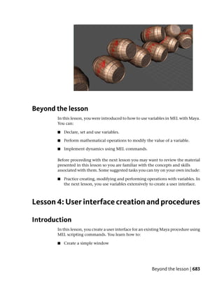 Beyond the lesson
       In this lesson, you were introduced to how to use variables in MEL with Maya.
       You can:

       ■   Declare, set and use variables.

       ■   Perform mathematical operations to modify the value of a variable.

       ■   Implement dynamics using MEL commands.

       Before proceeding with the next lesson you may want to review the material
       presented in this lesson so you are familiar with the concepts and skills
       associated with them. Some suggested tasks you can try on your own include:

       ■   Practice creating, modifying and performing operations with variables. In
           the next lesson, you use variables extensively to create a user interface.



Lesson 4: User interface creation and procedures

Introduction
       In this lesson, you create a user interface for an existing Maya procedure using
       MEL scripting commands. You learn how to:

       ■   Create a simple window




                                                           Beyond the lesson | 683
 
