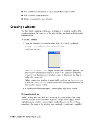 ■    Use conditional statements to check the existence of a window

            ■    Use a built-in Maya procedure

            ■    Link a procedure to a user interface



Creating a window
            The first step in creating custom user interfaces is to create a window. This
            window contains the elements of the user interface such as text, buttons and
            other controls.

            To create a window

                1 Type the following commands into a MEL tab of the Script Editor.
                   window -resizeToFitChildren 1; showWindow;
                   A window appears.




                   The -resizeToFitChildren flag on the window command specifies that
                   the window automatically resizes to fit all of the elements within the
                   window. This flag must have a value: a value of 1 turns on the flag, a
                   value of 0 turns it off.
                   When you create a window, it is not visible until you use the showWindow
                   command. The showWindow command without any arguments makes the
                   last window created visible.

                2 Close the window clicking the X in the upper right hand corner.


            Referencing controls
            When creating windows with MEL scripting, you must ensure that every
            window and user interface control is given a unique name. If you do not
            explicitly give a window a name, it gets a default name. (In the previous
            procedure, the name of the window was window1, even though you didn’t




684 | Chapter 13 Scripting in Maya
 