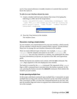 use it.) You cannot reference or modify windows or controls that you don’t
know the name of.

To refer to a user interface element by name

 1 Create a window with text and a button that closes it by typing the
   following in a MEL tab of the Script Editor:
    window -resizeToFitChildren 1 testwindow; columnLayout; text
     -label "This is a test window you can close by clicking the
    button below."; button   -label "Close"   -command "deleteUI
    testwindow"; showWindow;




 2 Press the Close button in the window.
    The window closes.


Discussion: creating a simple window
In your window, you created elements for your user interface, called controls.
All user interface controls must be created within a layout. Layouts instruct
Maya how to arrange the user interface elements in the window.
There are many different types of layouts—for example, formLayout and
rowLayout—but the simplest and easiest to use is the columnLayout. The
columnLayout lays out your controls in a column, one underneath the other.
For more information on layouts, see Layouts of the MEL and Expressions
guide.
Within the layout you created a text control, with the text command. The
label flag’s argument is the text displayed in the window.

The button is created by the button command. The argument of the command
flag is a MEL command that is executed when the button is pressed. In this
case, pressing the button executes the deleteUI command, which deletes the
window you just created.

Scripts spanning multiple lines
In this script, individual commands span multiple lines. Commands can span
multiple lines as long as the end line character is at the end of the command.
One convention in MEL is to have the command keyword on one line, and
pair the modifier flags and values on separate lines underneath the command,
as in this example.




                                                   Creating a window | 685
 