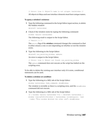 // Error: line 1: Object's name is not unique: testwindow //
     All objects in Maya and user interface elements must have unique names.


To query a window’s existence

 1 Type the following command in the Script Editor input section, to delete
   the hidden window:
     deleteUI testwindow;

 2 Check if the window exists by typing the following command:
     window -exists testwindow;
     The following result is output to the Script Editor.
     // Result: 0 //
     The exists flag of the window command changes the command so that
     it either returns a one or zero depending on whether or not the window
     exists.

 3 Type the following in the Script Editor:
     deleteUI non_existing_window; sphere;
     An error is output to the Script Editor.
     // Error: line 1: Object not found: non_existing_window
     The sphere command does not execute as the script has halted on the
     scripting error.

To be able to delete the existing user interface only if it exists, conditional
statements can be used.

To delete a window on condition

 1 Type the following in a MEL tab of the Script Editor:
     window testwindow; fake_command; showWindow;
     The window is invisible as there is a scripting error, and the showWindow
     command did not execute.

 2 Type the following in a MEL tab of the Script Editor:
     if (`window -exists testwindow`==1) { deleteUI testwindow; }
     window -resizeToFitChildren 1 testwindow; columnLayout; text
      -label "This window deleted the other one"; showWindow;




                                                        Window naming | 687
 