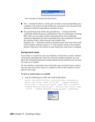 Two concepts are being introduced here:


            ■    The if statement allows a certain part of code to execute depending on a
                 condition. The section of code within the curly braces only executes if the
                 statement inside the parentheses evaluates to true.

            ■    The paired back-ticks within the parentheses (` `) indicate that the
                 commands within them are evaluated first. This is a useful part of writing
                 MEL code: you can make certain commands (here, the conditional
                 statement) dependent on other commands (here, the evaluation of whether
                 the window exists), which execute and evaluate first.
                 Together, the if statement and the evaluation mean that only if the result
                 of the window existence query is “1” (the window exists) is the window
                 deleted. Otherwise, the section of code within the curly braces is skipped.


            Storing control names
            If you refer to a control in your user interface, it must have a name. Instead
            of manually specifying the name for each user interface element, you can
            allow the command to generate unique default names and then you can store
            the name as a variable.
            All user interface commands return their full name and path upon creation.
            You can store the return value as a variable to refer to the control at a later
            point in the script.

            To store a control name as a variable

                1 Type the following in a MEL tab of the Script Editor:
                   window -resizeToFitChildren 1 pick_me_window; columnLayout;
                   $button_one=`button -label "Click Me!"   -command "deleteUI
                   $button_two"`; $button_two=`button -label "NO!, Click Me!!"
                   -command "deleteUI $button_one"`; $button_close=`button -label
                    "Close"   -command "deleteUI pick_me_window"`; showWindow;




688 | Chapter 13 Scripting in Maya
 