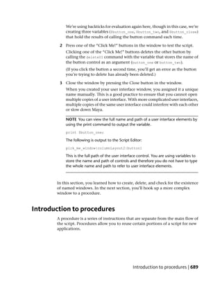 We’re using backticks for evaluation again here, though in this case, we’re
           creating three variables ($button_one, $button_two, and $button_close)
           that hold the results of calling the button command each time.

        2 Press one of the “Click Me!” buttons in the window to test the script.
           Clicking one of the “Click Me!” buttons deletes the other button by
           calling the deleteUI command with the variable that stores the name of
           the button control as an argument (button_one or button_two).
           (If you click the button a second time, you’ll get an error as the button
           you’re trying to delete has already been deleted.)

        3 Close the window by pressing the Close button in the window.
           When you created your user interface window, you assigned it a unique
           name manually. This is a good practice to ensure that you cannot open
           multiple copies of a user interface. With more complicated user interfaces,
           multiple copies of the same user interface could interfere with each other
           or slow down Maya.

           NOTE You can view the full name and path of a user interface elements by
           using the print command to output the variable.
           print $button_one;

           The following is output to the Script Editor:
           pick_me_window|columnLayout2|button1

           This is the full path of the user interface control. You are using variables to
           store the name and path of controls and therefore you do not have to type
           the whole name and path to refer to user interface elements.



       In this section, you learned how to create, delete, and check for the existence
       of named windows. In the next section, you’ll hook up a more complex
       window to a procedure.



Introduction to procedures
       A procedure is a series of instructions that are separate from the main flow of
       the script. Procedures allow you to reuse certain portions of a script for new
       applications.




                                                   Introduction to procedures | 689
 