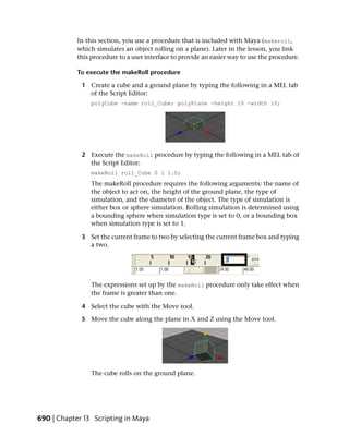 In this section, you use a procedure that is included with Maya (makeroll,
            which simulates an object rolling on a plane). Later in the lesson, you link
            this procedure to a user interface to provide an easier way to use the procedure.

            To execute the makeRoll procedure

             1 Create a cube and a ground plane by typing the following in a MEL tab
               of the Script Editor:
                 polyCube -name roll_Cube; polyPlane -height 10 -width 10;




             2 Execute the makeRoll procedure by typing the following in a MEL tab of
               the Script Editor:
                 makeRoll roll_Cube 0 1 1.0;
                 The makeRoll procedure requires the following arguments: the name of
                 the object to act on, the height of the ground plane, the type of
                 simulation, and the diameter of the object. The type of simulation is
                 either box or sphere simulation. Rolling simulation is determined using
                 a bounding sphere when simulation type is set to 0, or a bounding box
                 when simulation type is set to 1.

             3 Set the current frame to two by selecting the current frame box and typing
               a two.




                 The expressions set up by the makeRoll procedure only take effect when
                 the frame is greater than one.

             4 Select the cube with the Move tool.

             5 Move the cube along the plane in X and Z using the Move tool.




                 The cube rolls on the ground plane.




690 | Chapter 13 Scripting in Maya
 