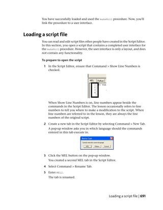 You have successfully loaded and used the makeRoll procedure. Now, you’ll
        link the procedure to a user interface.



Loading a script file
        You can read and edit script files other people have created in the Script Editor.
        In this section, you open a script that contains a completed user interface for
        the makeRoll procedure. However, the user interface is only a layout, and does
        not contain any functionality.

        To prepare to open the script

         1 In the Script Editor, ensure that Command > Show Line Numbers is
           checked.




             When Show Line Numbers is on, line numbers appear beside the
             commands in the Script Editor. The lesson occasionally refers to line
             numbers to tell you where to make a modification to the script. When
             line numbers are referred to in the lesson, they are always the line
             numbers of the original script.

         2 Create a new tab in the Script Editor by selecting Command > New Tab.
             A pop-up window asks you in which language should the commands
             entered in this tab execute in.




         3 Click the MEL button on the pop-up window.
             You created a second MEL tab in the Script Editor.

         4 Select Command > Rename Tab.

         5 Enter MEL2.
             The tab is renamed.




                                                             Loading a script file | 691
 