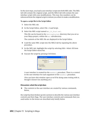 In the next steps, you load a user interface script into both MEL tabs. The MEL
            tab will contain the original script, and the MEL2 tab will contain the user
            interface script with your modifications. This way, line numbers can be
            referenced from the original script to inform you where to make a modification.

            To open a script file in the Script Editor

             1 Select the MEL tab.

             2 In the Script Editor, select File > Load Script.

             3 Select the MEL script named Mel_UI_Start.mel.
                 This file can be found in the GettingStarted directory that you set as
                 your Maya project, within the mel sub-directory.
                 The contents of the MEL file are displayed in the Script Editor.

             4 Load the same MEL script into the MEL2 tab by repeating the above
               procedure.

             5 In the MEL tab, highlight the script by selecting Edit > Select All from
               the Script Editor menu bar.

             6 Execute the script by pressing Ctrl+Enter.




                 A user interface is created for the makeRoll procedure. There is a control
                 in the user interface for each argument of the makeRoll procedure.
                 (You can leave this window open as we’ll be doing some testing with it,
                 though it doesn’t do anything yet.)


            Discussion: what the script does
            ➤    The controls in the user interface are created by various commands.
                 Below,

            the script has been broken up into sections to describe the various user interface
            controls and their flags. The user interface controls and commands that you
            used earlier in the lesson are described only briefly below.




692 | Chapter 13 Scripting in Maya
 