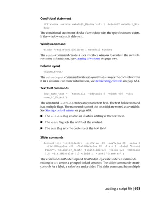 Conditional statement
    if(`window -exists makeRoll_Window`==1) {            deleteUI makeRoll_Win
    dow; }

The conditional statement checks if a window with the specified name exists.
If the window exists, it deletes it.

Window command
    window -resizeToFitChildren 1 makeRoll_Window;

The window command creates a user interface window to contain the controls.
For more information, see Creating a window on page 684.

Column layout
    columnLayout;

The columnLayout command creates a layout that arranges the controls within
it in a column. For more information, see Referencing controls on page 684.

Text field commands
    $obj_name_text =    `textField     -editable 0       -width 400    -text
    name_Of_Object`;

The command textField creates an editable text field. The text field command
has multiple flags. The name and path of the text field are stored as a variable.
See Storing control names on page 688.

■   The editable flag enables or disables editing of the text field.

■   The width flag sets the width of the control.

■   The text flag sets the contents of the text field.


Slider commands
    $ground_int= `intSliderGrp -minValue -20 -maxValue 20 -value 0
      -fieldMinValue -20 -fieldMaxValue 20 -field 1 -label "Ground
     Plane"`; $diameter_float= `floatSliderGrp -value 1.0 -minValue
     1.0 -fieldMinValue 1.0 -field 1 -label "Diameter"`;

The commands intSliderGrp and floatSliderGrp create sliders. Commands
ending in Grp create a group of linked controls. The slider commands create
controls for a label, a value box and a slider. The slider command has multiple




                                                    Loading a script file | 693
 