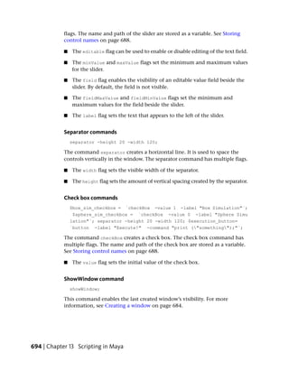 flags. The name and path of the slider are stored as a variable. See Storing
            control names on page 688.

            ■   The editable flag can be used to enable or disable editing of the text field.

            ■   The minValue and maxValue flags set the minimum and maximum values
                for the slider.

            ■   The field flag enables the visibility of an editable value field beside the
                slider. By default, the field is not visible.

            ■   The fieldMaxValue and fieldMinValue flags set the minimum and
                maximum values for the field beside the slider.

            ■   The label flag sets the text that appears to the left of the slider.


            Separator commands
                separator -height 20 -width 120;

            The command separator creates a horizontal line. It is used to space the
            controls vertically in the window. The separator command has multiple flags.

            ■   The width flag sets the visible width of the separator.

            ■   The height flag sets the amount of vertical spacing created by the separator.


            Check box commands
                $box_sim_checkbox = `checkBox -value 1 -label "Box Simulation"`;
                 $sphere_sim_checkbox = `checkBox -value 0 -label "Sphere Simu
                lation"`; separator -height 20 -width 120; $execution_button=
                `button -label "Execute!" -command "print ("something");"`;

            The command checkBox creates a check box. The check box command has
            multiple flags. The name and path of the check box are stored as a variable.
            See Storing control names on page 688.

            ■   The value flag sets the initial value of the check box.


            ShowWindow command
                showWindow;

            This command enables the last created window’s visibility. For more
            information, see Creating a window on page 684.




694 | Chapter 13 Scripting in Maya
 