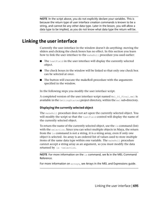 NOTE In the script above, you do not explicitly declare your variables. This is
        because the return type of user interface creation commands is known to be a
        string, and cannot be any other data type. Later in the lesson, you will allow a
        data type to be implied, as you do not know what data type the return will be.



Linking the user interface
        Currently the user interface in the window doesn’t do anything: moving the
        sliders and clicking the check boxes has no effect. In this section you learn
        how to link the user interface to the makeRoll procedure you used earlier:

        ■   The textField in the user interface will display the currently selected
            object.

        ■   The check boxes in the window will be linked so that only one check box
            can be selected at once.

        ■   The button will execute the makeRoll procedure with the arguments
            specified in the window.

        In the following steps you modify the user interface script.
        A completed version of the user interface script named Mel_UI_Final.mel is
        available in the GettingStarted project directory, within the mel sub-directory.

        Displaying the currently selected object
        The makeRoll procedure does not act upon the currently selected object. You
        will modify the script so that the textField control will display the name of
        the currently selected object.
        To return the name of the currently selected object, use the ls command (list)
        with the selection. Since you can select multiple objects in Maya, the return
        from the ls command is not a string, it is a string array, even if only one
        object is selected. An array is an ordered list of values used to store multiple
        items of the same data type within one variable. The makeRoll procedure
        cannot accept a string array as an argument, so you must modify the data
        returned by ls -selection.

        NOTE For more information on the ls command, see ls in the MEL Command
        Reference.
        For more information on arrays, see Arrays in the MEL and Expressions guide.




                                                     Linking the user interface | 695
 