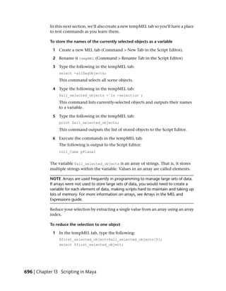 In this next section, we’ll also create a new tempMEL tab so you’ll have a place
            to test commands as you learn them.

            To store the names of the currently selected objects as a variable

             1 Create a new MEL tab (Command > New Tab in the Script Editor).

             2 Rename it tempMEL (Command > Rename Tab in the Script Editor)

             3 Type the following in the tempMEL tab:
                 select -allDagObjects;
                 This command selects all scene objects.

             4 Type the following in the tempMEL tab:
                 $all_selected_objects =`ls -selection`;
                This command lists currently-selected objects and outputs their names
                to a variable.

             5 Type the following in the tempMEL tab:
                 print $all_selected_objects;
                 This command outputs the list of stored objects to the Script Editor.

             6 Execute the commands in the tempMEL tab.
                 The following is output to the Script Editor:
                 roll_Cube pPlane1


            The variable $all_selected_objects is an array of strings. That is, it stores
            multiple strings within the variable. Values in an array are called elements.

            NOTE Arrays are used frequently in programming to manage large sets of data.
            If arrays were not used to store large sets of data, you would need to create a
            variable for each element of data, making scripts hard to maintain and taking up
            lots of memory. For more information on arrays, see Arrays in the MEL and
            Expressions guide.

            Reduce your selection by extracting a single value from an array using an array
            index.

            To reduce the selection to one object

             1 In the tempMEL tab, type the following:
                 $first_selected_object=$all_selected_objects[0];
                 select $first_selected_object;




696 | Chapter 13 Scripting in Maya
 