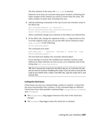 The first element of the array, the roll_Cube, is selected.
       Elements of an array are accessed using square brackets containing the
       index number of the element you want to extract from the array. The
       index number of arrays start counting from zero.

    2 Add the following commands to the top of your user interface script in
      the MEL2 tab:
       $all_selected_objects=`ls -selection`;
       $first_selected_object=$all_selected_objects[0];
       select $first_selected_object;
       These commands change your selection to the object you selected first.

    3 In the MEL2 tab, change the argument of the text flag located on line
      14 of the original script (you can use the MEL tab for reference) from
      name_of_object to the following:
       $first_selected_object
       The command now reads:
       $obj_name_text = `textField          -editable 0     -width 400     -text
       $first_selected_object`;
       The text field now displays the currently selected object.
       If you attempt to execute the modified user interface creation script
       without an object selected, an error occurs, as no elements exist in the
       string array $all_selected_objects.

       TIP Don’t execute the script from the MEL2 tab yet, as it will clear the tab
       and we want to continue modifying the script. If you do want to execute the
       script at any interim time, create a new MEL tab, copy the script into it, and
       execute that.



Linking the check boxes
Check boxes can also use command flags, similar to a button. A check box
has more functionality than a button, so the command flags are different.
Check boxes have three possible command flags; changeCommand, onCommand,
and offCommand:

■    The changeCommand flag triggers whenever the state of the check box
     changes.

■    The onCommand flag triggers when the check box is checked.




                                                Linking the user interface | 697
 