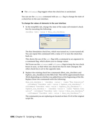 ■    The offCommand flag triggers when the check box is unchecked.

            You can use the checkBox command with an edit flag to change the state of
            a check box in the user interface.

            To change the values of elements in the user interface

                1 In the tempMEL tab, change the state of the make roll window’s check
                  box by executing the following:
                   checkBox -edit -value 0 $box_sim_checkbox;




                   The Box Simulation check box, which was turned on, is now turned off.
                   You can repeat this command with a value of 1 to turn the check box
                   back on.
                   This shows the use of the edit flag with a command as an argument to
                   a command flag, which allows you to change values.
                   We’ll now use the onCommand and offCommand flags to keep the two check
                   boxes in sync, so that when one check box has its state changed, the
                   other check box is set to the opposite state.

                2 Replace the existing check box commands ($box_sim_checkbox and
                  $sphere_sim_checkbox) in the MEL2 tab. This will be approximately lines
                  38-46 depending on whether you added lines at the beginning of the file.
                  Replace these two commands with the following:
                   $box_sim_checkbox = `checkBox -value 1 -label "Box Simulation"
                     -onCommand "checkBox -edit -value 0 $sphere_sim_checkbox;" -
                   offCommand "checkBox -edit -value 1 $sphere_sim_checkbox;"`;
                   $sphere_sim_checkbox = `checkBox -value 0 -label "Sphere Simu
                   lation" -onCommand "checkBox -edit -value 0 $box_sim_checkbox;"
                     -offCommand "checkBox -edit -value 1 $box_sim_checkbox;"`;
                   The commands you are replacing are located on lines 35-43 of the original
                   script file.




698 | Chapter 13 Scripting in Maya
 