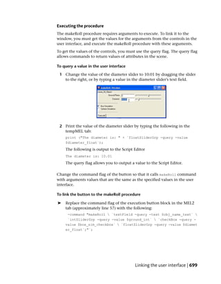 Executing the procedure
The makeRoll procedure requires arguments to execute. To link it to the
window, you must get the values for the arguments from the controls in the
user interface, and execute the makeRoll procedure with these arguments.
To get the values of the controls, you must use the query flag. The query flag
allows commands to return values of attributes in the scene.

To query a value in the user interface

 1 Change the value of the diameter slider to 10.01 by dragging the slider
   to the right, or by typing a value in the diameter slider’s text field.




 2 Print the value of the diameter slider by typing the following in the
   tempMEL tab:
    print ("The diameter is: " + `floatSliderGrp -query -value
    $diameter_float`);
    The following is output to the Script Editor
    The diameter is: 10.01
    The query flag allows you to output a value to the Script Editor.

Change the command flag of the button so that it calls makeRoll command
with arguments values that are the same as the specified values in the user
interface.

To link the button to the makeRoll procedure

➤   Replace the command flag of the execution button block in the MEL2
    tab (approximately line 57) with the following:
     -command "makeRoll  `textField -query -text $obj_name_text` 
     `intSliderGrp -query -value $ground_int`  `checkBox -query -
    value $box_sim_checkbox`  `floatSliderGrp -query -value $diamet
    er_float`;"`;




                                           Linking the user interface | 699
 