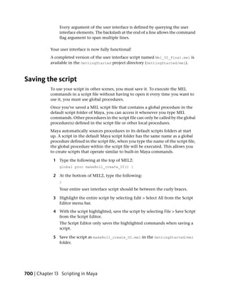 Every argument of the user interface is defined by querying the user
                interface elements. The backslash at the end of a line allows the command
                flag argument to span multiple lines.

            Your user interface is now fully functional!
            A completed version of the user interface script named Mel_UI_Final.mel is
            available in the GettingStarted project directory (GettingStarted/mel).



Saving the script
            To use your script in other scenes, you must save it. To execute the MEL
            commands in a script file without having to open it every time you want to
            use it, you must use global procedures.
            Once you’ve saved a MEL script file that contains a global procedure in the
            default script folder of Maya, you can access it whenever you type MEL
            commands. Other procedures in the script file can only be called by the global
            procedure(s) defined in the script file or other local procedures.
            Maya automatically sources procedures in its default scripts folders at start
            up. A script in the default Maya script folder has the same name as a global
            procedure defined in the script file, when you type the name of the script file,
            the global procedure within the script file will be executed. This allows you
            to create scripts that operate similar to built-in Maya commands.

             1 Type the following at the top of MEL2:
                 global proc makeRoll_create_UI() {

             2 At the bottom of MEL2, type the following:
                 }
                 Your entire user interface script should be between the curly braces.

             3 Highlight the entire script by selecting Edit > Select All from the Script
               Editor menu bar.

             4 With the script highlighted, save the script by selecting File > Save Script
               from the Script Editor.
                The Script Editor only saves the highlighted commands when saving a
                script.

             5 Save the script as makeRoll_create_UI.mel in the GettingStarted/mel
               folder.




700 | Chapter 13 Scripting in Maya
 