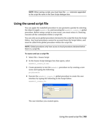 NOTE When saving a script, you must have the .mel extension appended
             to the script file name in the Save Script dialogue box.




Using the saved script file
        You can apply the makeRoll procedure to any geometry quickly by selecting
        the object to apply makeRoll to, and executing the makeRoll_create_UI global
        procedure. Before using a script in your scene, you must source it. Sourcing
        executes all the commands within a script file.
        You can only access global procedures declared in the script file from the Script
        Editor. Any local procedures cannot be accessed from the Script Editor, and
        must be called from global procedure within the script file.

        NOTE Global procedures only have access to local procedures declared before
        them in a script file.

        To source and use a script file

         1 Select File > Source Script

         2 In the Source Script dialogue box that opens, select
             makeRoll_create_UI.mel

         3 Create geometry to test the makeRoll procedure on by creating a new
           scene and typing the following:
             polyPyramid;

         4 Execute the makeRoll_create_UI global procedure to create the user
           interface by typing the following in the Script Editor:
             makeRoll_create_UI;




             The user interface you created opens.




                                                     Using the saved script file | 701
 