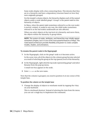 Some nodes display with a line connecting them. This denotes that they
                are in a hierarchy and have a dependency structure based on how they
                were originally grouped.
                For the temple’s column objects, the hierarchy displays each of the named
                objects under a node labelled group1. Group1 is the parent node for this
                hierarchy of objects.
                In Maya, when the parent node (sometimes referred to as the root node)
                is moved, rotated, or scaled in any way, the child nodes (sometimes
                referred to as the leaf nodes) underneath are also affected.
                When you select objects at the top level of a hierarchy and move them,
                the objects within the hierarchy or group follow.

                NOTE This system of nodes, attributes, and hierarchies may initially appear
                somewhat complex, but it is one of the most powerful features of Maya. The
                node based architecture provides flexibility and power to create complex
                models, shaders, and animations.


           To rename the parent node in the Hypergraph

             1 In the Hypergraph, click on the group1 node so it becomes active.
                In the scene view, all of the objects in the column group become selected
                as a result of selecting the group at the top (parent) level of the hierarchy.

             2 In the Hypergraph, right-click the top node representing group1 and select
               Rename from the pop-up menu.
                A small text box appears in the node.

             3 Enter Column as the new name.

           Now that the column is grouped, you need to position it at one corner of the
           temple base.

           To position the column on the temple base

             1 Change the display of objects to wireframe mode by tapping the 4 key
               on your keyboard.
                This is a keyboard shortcut. Instead of selecting the item from the menu
                you can use a single key to implement the command.




54 | Chapter 2 Maya Basics
 