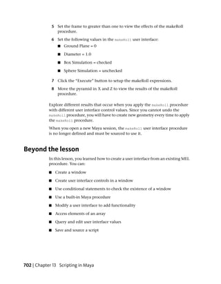 5 Set the frame to greater than one to view the effects of the makeRoll
                  procedure.

                6 Set the following values in the makeRoll user interface:
                   ■   Ground Plane = 0

                   ■   Diameter = 1.0

                   ■   Box Simulation = checked

                   ■   Sphere Simulation = unchecked

                7 Click the “Execute” button to setup the makeRoll expressions.

                8 Move the pyramid in X and Z to view the results of the makeRoll
                  procedure.

            Explore different results that occur when you apply the makeRoll procedure
            with different user interface control values. Since you cannot undo the
            makeRoll procedure, you will have to create new geometry every time to apply
            the makeRoll procedure.
            When you open a new Maya session, the makeRoll user interface procedure
            is no longer defined and must be sourced to use it.



Beyond the lesson
            In this lesson, you learned how to create a user interface from an existing MEL
            procedure. You can:

            ■    Create a window

            ■    Create user interface controls in a window

            ■    Use conditional statements to check the existence of a window

            ■    Use a built-in Maya procedure

            ■    Modify a user interface to add functionality

            ■    Access elements of an array

            ■    Query and edit user interface values

            ■    Save and source a script




702 | Chapter 13 Scripting in Maya
 