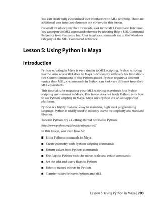 You can create fully customized user interfaces with MEL scripting. There are
       additional user interface elements not covered in this lesson.
       For a full list of user interface elements, look in the MEL Command Reference.
       You can open the MEL command reference by selecting Help > MEL Command
       Reference from the menu bar. User interface commands are in the Windows
       category of the MEL Command Reference.



Lesson 5: Using Python in Maya

Introduction
       Python scripting in Maya is very similar to MEL scripting. Python scripting
       has the same access MEL does to Maya functionality with very few limitations
       (see Current limitations of the Python guide). Python requires a different
       syntax than MEL, so commands in Python can look very different from their
       MEL equivalents.
       This tutorial is for migrating your MEL scripting experience to a Python
       scripting environment in Maya. This lesson does not teach Python, only how
       to use Python scripting in Maya. Maya uses Python 2.5 on all supported
       platforms.
       Python is a highly readable, easy to maintain, high level programming
       language. Python is widely used in industry due to its simplicity and standard
       libraries.
       To learn Python, try a Getting Started tutorial in Python:
       http://www.python.org/about/gettingstarted/
       In this lesson, you learn how to:

       ■   Enter Python commands in Maya

       ■   Create geometry with Python scripting commands

       ■   Return values from Python commands

       ■   Use flags in Python with the move, scale and rotate commands

       ■   Set the edit and query flags in Python

       ■   Refer to named objects in Python

       ■   Transfer values between Python and MEL




                                             Lesson 5: Using Python in Maya | 703
 