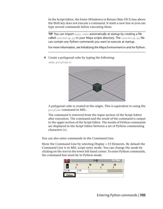 In the Script Editor, the Enter (Windows) or Return (Mac OS X) key above
    the Shift key does not execute a command. It starts a new line so you can
    type several commands before executing them.

    TIP You can import maya.cmds automatically at startup by creating a file
    called userSetup.py in your Maya scripts directory. The userSetup.py file
    can contain any Python commands you want to execute at startup.
    For more information, see Initializing the Maya Environment in and for Python.


 4 Create a polygonal cube by typing the following:
    cmds.polyCube()




    A polygonal cube is created at the origin. This is equivalent to using the
    polyCube command in MEL.
    The command is removed from the input section of the Script Editor
    after execution. The command and the result of the command is output
    to the upper section of the Script Editor. The results of Python commands
    are displayed in the Script Editor between a set of Python commenting
    characters (#).

You can also enter commands in the Command Line.
Show the Command Line by selecting Display > UI Elements. By default the
Command Line is in MEL script entry mode. You can change the mode by
clicking on the text in the lower left hand corner. To enter Python commands,
the command line must be in Python mode.




                                          Entering Python commands | 705
 