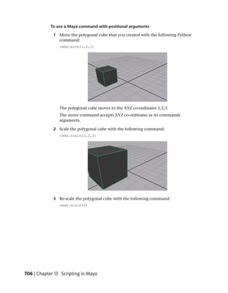 To use a Maya command with positional arguments

             1 Move the polygonal cube that you created with the following Python
               command:
                cmds.move(1,2,3)




                The polygonal cube moves to the XYZ co-ordinates 1,2,3.
                The move command accepts XYZ co-ordinates as its commands
                arguments.

             2 Scale the polygonal cube with the following command:
                cmds.scale(2,2,2)




             3 Re-scale the polygonal cube with the following command:
                cmds.scale(3)




706 | Chapter 13 Scripting in Maya
 
