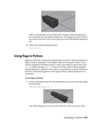 When a command is not provided with enough command arguments,
            the command uses the default arguments. The polygonal cube X scale is
            set to three, but the Y and Z scale values are set to their default argument
            one.

         4 Delete the selected polygonal cube.
            cmds.delete()




Using flags in Python
        Flags are used with commands to modify their execution. Python implements
        flags as named arguments. Some flags in MEL do not require values. As all
        named arguments in Python require a value, these flags are given the value
        True to enable the flag, or False to ignore the flag. When setting multiple
        named arguments, argument-value pairs are separated by commas within the
        brackets. Command arguments must appear before named arguments in a
        command.

        To use flags in Python

         1 Create a polygonal cube with the width defined at creation time by typing
           the following:
            cmds.polyCube(width=5)




            The width flag allows you to set the width of a cube at creation time.




                                                         Using flags in Python | 707
 