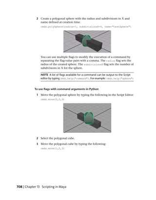 2 Create a polygonal sphere with the radius and subdivisions in X and
               name defined at creation time.
                cmds.polySphere(radius=1, subdivisionsX=4, name="testSphere")




                You can use multiple flags to modify the execution of a command by
                separating the flag-value pairs with a comma. The radius flag sets the
                radius of the created sphere. The subdivisionsX flag sets the number of
                subdivisions in X for the sphere.

                NOTE A list of flags available for a command can be output to the Script
                editor by typing cmds.help("command"). For example: cmds.help("sphere")


            To use flags with command arguments in Python

             1 Move the polygonal sphere by typing the following in the Script Editor:
                cmds.move(2,2,2)




             2 Select the polygonal cube.

             3 Move the polygonal cube by typing the following:
                cmds.move(1,2,3)




708 | Chapter 13 Scripting in Maya
 
