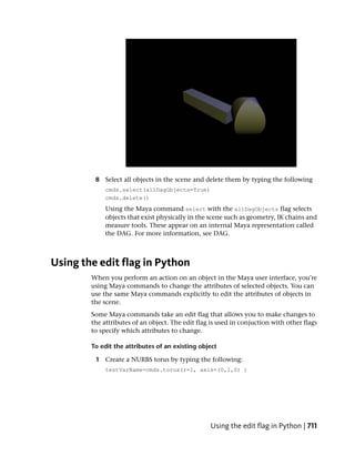 8 Select all objects in the scene and delete them by typing the following
             cmds.select(allDagObjects=True)
             cmds.delete()
             Using the Maya command select with the allDagObjects flag selects
             objects that exist physically in the scene such as geometry, IK chains and
             measure tools. These appear on an internal Maya representation called
             the DAG. For more information, see DAG.



Using the edit flag in Python
        When you perform an action on an object in the Maya user interface, you’re
        using Maya commands to change the attributes of selected objects. You can
        use the same Maya commands explicitly to edit the attributes of objects in
        the scene.
        Some Maya commands take an edit flag that allows you to make changes to
        the attributes of an object. The edit flag is used in conjuction with other flags
        to specify which attributes to change.

        To edit the attributes of an existing object

         1 Create a NURBS torus by typing the following:
             testVarName=cmds.torus(r=1, axis=(0,1,0) )




                                                  Using the edit flag in Python | 711
 