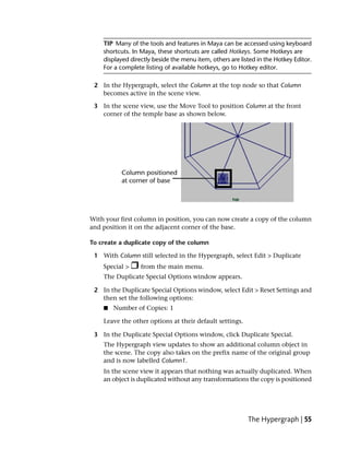 TIP Many of the tools and features in Maya can be accessed using keyboard
    shortcuts. In Maya, these shortcuts are called Hotkeys. Some Hotkeys are
    displayed directly beside the menu item, others are listed in the Hotkey Editor.
    For a complete listing of available hotkeys, go to Hotkey editor.

 2 In the Hypergraph, select the Column at the top node so that Column
   becomes active in the scene view.

 3 In the scene view, use the Move Tool to position Column at the front
   corner of the temple base as shown below.




With your first column in position, you can now create a copy of the column
and position it on the adjacent corner of the base.

To create a duplicate copy of the column

 1 With Column still selected in the Hypergraph, select Edit > Duplicate
    Special >     from the main menu.
    The Duplicate Special Options window appears.

 2 In the Duplicate Special Options window, select Edit > Reset Settings and
   then set the following options:
    ■   Number of Copies: 1

    Leave the other options at their default settings.

 3 In the Duplicate Special Options window, click Duplicate Special.
    The Hypergraph view updates to show an additional column object in
    the scene. The copy also takes on the prefix name of the original group
    and is now labelled Column1.
    In the scene view it appears that nothing was actually duplicated. When
    an object is duplicated without any transformations the copy is positioned




                                                           The Hypergraph | 55
 