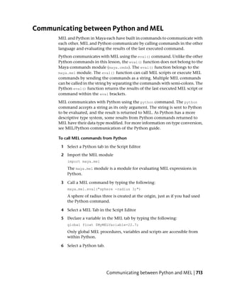 Communicating between Python and MEL
       MEL and Python in Maya each have built in commands to communicate with
       each other. MEL and Python communicate by calling commands in the other
       language and evaluating the results of the last executed command.
       Python communicates with MEL using the eval() command. Unlike the other
       Python commands in this lesson, the eval() function does not belong to the
       Maya commands module (maya.cmds). The eval() function belongs to the
       maya.mel module. The eval() function can call MEL scripts or execute MEL
       commands by sending the commands as a string. Multiple MEL commands
       can be called in the string by separating the commands with semi-colons. The
       Python eval() function returns the results of the last executed MEL script or
       command within the eval brackets.
       MEL communicates with Python using the python command. The python
       command accepts a string as its only argument. The string is sent to Python
       to be evaluated, and the result is returned to MEL. As Python has a more
       descriptive type system, some results from Python commands returned to
       MEL have their data type modified. For more information on type conversion,
       see MEL/Python communication of the Python guide.

       To call MEL commands from Python

        1 Select a Python tab in the Script Editor

        2 Import the MEL module
           import maya.mel
           The maya.mel module is a module for evaluating MEL expressions in
           Python.

        3 Call a MEL command by typing the following:
           maya.mel.eval("sphere -radius 3;")
           A sphere of radius three is created at the origin, just as if you had used
           the Python command.

        4 Select a MEL Tab in the Script Editor

        5 Declare a variable in the MEL tab by typing the following:
           global float $MyMELVariable=22.7;
           Only global MEL procedures, variables and scripts are accessible from
           within Python.

        6 Select a Python tab.




                                 Communicating between Python and MEL | 713
 