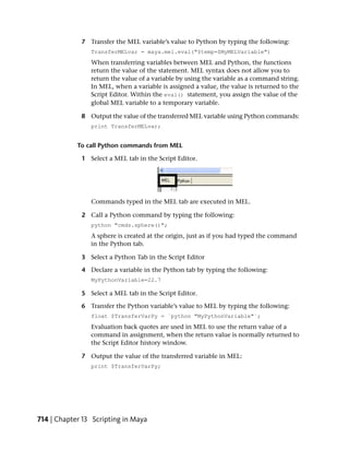 7 Transfer the MEL variable’s value to Python by typing the following:
                TransferMELvar = maya.mel.eval("$temp=$MyMELVariable")
                When transferring variables between MEL and Python, the functions
                return the value of the statement. MEL syntax does not allow you to
                return the value of a variable by using the variable as a command string.
                In MEL, when a variable is assigned a value, the value is returned to the
                Script Editor. Within the eval() statement, you assign the value of the
                global MEL variable to a temporary variable.

             8 Output the value of the transferred MEL variable using Python commands:
                print TransferMELvar;


            To call Python commands from MEL

             1 Select a MEL tab in the Script Editor.




                Commands typed in the MEL tab are executed in MEL.

             2 Call a Python command by typing the following:
                python "cmds.sphere()";
                A sphere is created at the origin, just as if you had typed the command
                in the Python tab.

             3 Select a Python Tab in the Script Editor

             4 Declare a variable in the Python tab by typing the following:
                MyPythonVariable=22.7

             5 Select a MEL tab in the Script Editor.

             6 Transfer the Python variable’s value to MEL by typing the following:
                float $TransferVarPy = `python "MyPythonVariable"`;
                Evaluation back quotes are used in MEL to use the return value of a
                command in assignment, when the return value is normally returned to
                the Script Editor history window.

             7 Output the value of the transferred variable in MEL:
                print $TransferVarPy;




714 | Chapter 13 Scripting in Maya
 