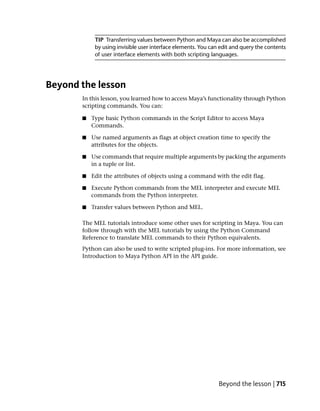 TIP Transferring values between Python and Maya can also be accomplished
            by using invisible user interface elements. You can edit and query the contents
            of user interface elements with both scripting languages.




Beyond the lesson
       In this lesson, you learned how to access Maya’s functionality through Python
       scripting commands. You can:

       ■   Type basic Python commands in the Script Editor to access Maya
           Commands.

       ■   Use named arguments as flags at object creation time to specify the
           attributes for the objects.

       ■   Use commands that require multiple arguments by packing the arguments
           in a tuple or list.

       ■   Edit the attributes of objects using a command with the edit flag.

       ■   Execute Python commands from the MEL interpreter and execute MEL
           commands from the Python interpreter.

       ■   Transfer values between Python and MEL.

       The MEL tutorials introduce some other uses for scripting in Maya. You can
       follow through with the MEL tutorials by using the Python Command
       Reference to translate MEL commands to their Python equivalents.
       Python can also be used to write scripted plug-ins. For more information, see
       Introduction to Maya Python API in the API guide.




                                                               Beyond the lesson | 715
 