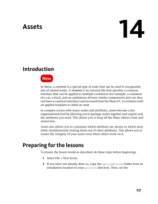 Assets
                                                                   14
Introduction

       In Maya, a container is a special type of node that can be used to encapsulate
       sets of related nodes. A template is an external file that specifies a common
       interface that can be applied to multiple containers (for example, a container
       of a car, a truck, and an ambulance all have similar components and can thus
       can have a common interface) and accessed from the Maya UI. A container with
       an applied template is called an asset.
       In complex scenes with many nodes and attributes, assets become a key
       organizational tool by allowing you to package nodes together and expose only
       the attributes you need. This allows you to keep all the Maya editors clean and
       clutter-free.
       Assets also allows you to customize which attributes are shown to which users
       while simultaneously locking them out of other attributes. This allows you to
       ensure the integrity of your scene even when others work on it.



Preparing for the lessons
       To ensure the lesson works as described, do these steps before beginning:

         1 Select File > New Scene.

         2 If you have not already done so, copy the GettingStarted folder from its
           installation location to your projects directory. Then, set the




                                                                                   717
 