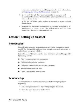GettingStarted directory as your Maya project. For more information,
                   see Copying and setting the Maya project on page 25.

                3 As you work through these lessons, remember to save your work
                  frequently and increment the name of the file every so often (filename1,
                  filename2, and so on).
                   In this way you’ll have earlier versions of your work to return to should
                   the need arise.

                4 (Optional) Set the current project folder to the Assets tutorial folder by
                  selecting File > Project > Set. Then navigate to the GettingStarted
                  folder, select the Assets folder and click OK.



Lesson 1: Setting up an asset

Introduction
            In this lesson, you create a container representing the provided fire truck
            model. You then publish attributes from each part and create a template to
            define future emergency vehicles.
            In this lesson you’ll be introduced to some of the asset options Maya provides
            by learning how to:

            ■     Place a polygon object into a container.

            ■     Publish attributes to the container.

            ■     Publish the root node transform to the container.

            ■     Set container-centric selection.

            ■     Create a template for the container.



Lesson setup
            To ensure the lesson works as described, do the following steps before
            beginning:

                1 Make sure you’ve done the steps in Preparing for the Lesson.

                2 Open the scene file named FireTruck.mb.




718 | Chapter 14 Assets
 