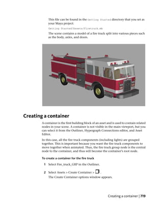 This file can be found in the Getting Started directory that you set as
             your Maya project:
             Getting Started/Assets/Firetruck.mb
             The scene contains a model of a fire truck split into various pieces such
             as the body, axles, and doors.




Creating a container
        A container is the first building block of an asset and is used to contain related
        nodes in your scene. A container is not visible in the main viewport, but you
        can select it from the Outliner, Hypergraph Connections editor, and Asset
        Editor.
        In this case, all the fire truck components (including lights) are grouped
        together. This is important because you want the fire truck components to
        move together when animated. Thus, the fire truck group node is the central
        node to the container, and thus will become the container’s root node.

        To create a container for the fire truck

         1 Select Fire_truck_GRP in the Outliner.

         2 Select Assets > Create Container >         .
             The Create Container options window appears.




                                                            Creating a container | 719
 