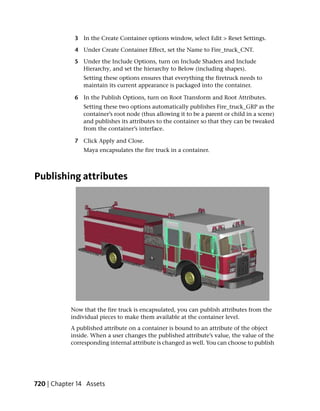 3 In the Create Container options window, select Edit > Reset Settings.

             4 Under Create Container Effect, set the Name to Fire_truck_CNT.

             5 Under the Include Options, turn on Include Shaders and Include
               Hierarchy, and set the hierarchy to Below (including shapes).
                Setting these options ensures that everything the firetruck needs to
                maintain its current appearance is packaged into the container.

             6 In the Publish Options, turn on Root Transform and Root Attributes.
                Setting these two options automatically publishes Fire_truck_GRP as the
                container’s root node (thus allowing it to be a parent or child in a scene)
                and publishes its attributes to the container so that they can be tweaked
                from the container’s interface.

             7 Click Apply and Close.
                Maya encapsulates the fire truck in a container.



Publishing attributes




           Now that the fire truck is encapsulated, you can publish attributes from the
           individual pieces to make them available at the container level.
           A published attribute on a container is bound to an attribute of the object
           inside. When a user changes the published attribute’s value, the value of the
           corresponding internal attribute is changed as well. You can choose to publish




720 | Chapter 14 Assets
 