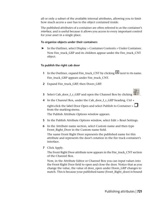 all or only a subset of the available internal attributes, allowing you to limit
how much access a user has to the object contained inside.
The published attributes of a container are often referred to as the container’s
interface, and is useful because it allows you access to every important control
for your asset in a single place.

To organize objects under their containers

➤    In the Outliner, select Display > Container Contents > Under Container.
    Now Fire_truck_GRP and its children appear under the Fire_truck_CNT
    object.


To publish the right cab door

 1 In the Outliner, expand Fire_truck_CNT by clicking          next to its name.
     Fire_truck_GRP appears under Fire_truck_CNT.

 2 Expand Fire_truck_GRP, then Doors_GRP.


 3 Select Cab_door_f_r_GRP and open the Channel Box by clicking                .

 4 In the Channel Box, under the Cab_door_f_r_GRP heading, Ctrl +
    right-click the label Door Open and select Publish to Container >
    from the marking-menu.
     The Publish Attribute Options window appears.

 5 In the Publish Attribute Options window, select Edit > Reset Settings.

 6 In the Attribute name section, select Custom name and then type
   Front_Right_Door in the Custom name field.
    The name Front Right Door represents the published name for this
    attribute and represents the door’s rotation in the fire truck container’s
    interface.

 7 Click Apply.
    The Front Right Door attribute now appears in the Fire_truck_CNT section
    of the Channel Box.
    Now, in the Attribute Editor or Channel Box you can input values into
    the Front Right Door field to open and close the door. Notice that as you
    change the value, the value of door_open under Doors_GRP changes to
    match. This is because your published name (Front_Right_door) is bound




                                                   Publishing attributes | 721
 