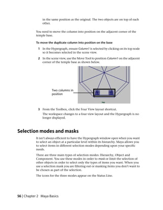 in the same position as the original. The two objects are on top of each
                other.

           You need to move the column into position on the adjacent corner of the
           temple base.

           To move the duplicate column into position on the base

             1 In the Hypergraph, ensure Column1 is selected by clicking on its top node
               so it becomes selected in the scene view.

             2 In the scene view, use the Move Tool to position Column1 on the adjacent
               corner of the temple base as shown below.




             3 From the Toolbox, click the Four View layout shortcut.
                The workspace changes to a four view layout and the Hypergraph is no
                longer displayed.



Selection modes and masks
           It isn’t always efficient to have the Hypergraph window open when you want
           to select an object at a particular level within its hierarchy. Maya allows you
           to select items in different selection modes depending upon your specific
           needs.
           There are three main types of selection modes: Hierarchy, Object and
           Component. You use these modes in order to mask or limit the selection of
           other objects in order to select only the types of items you want. When you
           use a selection mask you are filtering out or masking items you don’t want to
           be chosen as part of the selection.
           The icons for the three modes appear on the Status Line.




56 | Chapter 2 Maya Basics
 