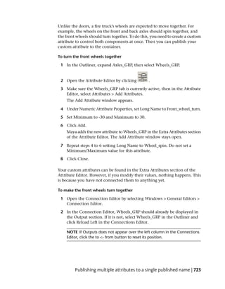 Unlike the doors, a fire truck’s wheels are expected to move together. For
example, the wheels on the front and back axles should spin together, and
the front wheels should turn together. To do this, you need to create a custom
attribute to control both components at once. Then you can publish your
custom attribute to the container.

To turn the front wheels together

 1 In the Outliner, expand Axles_GRP, then select Wheels_GRP.


 2 Open the Attribute Editor by clicking         .

 3 Make sure the Wheels_GRP tab is currently active, then in the Attribute
   Editor, select Attributes > Add Attributes.
    The Add Attribute window appears.

 4 Under Numeric Attribute Properties, set Long Name to Front_wheel_turn.

 5 Set Minimum to -30 and Maximum to 30.

 6 Click Add.
    Maya adds the new attribute to Wheels_GRP in the Extra Attributes section
    of the Attribute Editor. The Add Attribute window stays open.

 7 Repeat steps 4 to 6 setting Long Name to Wheel_spin. Do not set a
   Minimum/Maximum value for this attribute.

 8 Click Close.

Your custom attributes can be found in the Extra Attributes section of the
Attribute Editor. However, if you modify their values, nothing happens. This
is because you have not connected them to anything yet.

To make the front wheels turn together

 1 Open the Connection Editor by selecting Windows > General Editors >
   Connection Editor.

 2 In the Connection Editor, Wheels_GRP should already be displayed in
   the Output section. If it is not, select Wheels_GRP in the Outliner and
   click Reload Left in the Connections Editor.

    NOTE If Outputs does not appear over the left column in the Connections
    Editor, click the to <- from button to reset its position.




         Publishing multiple attributes to a single published name | 723
 